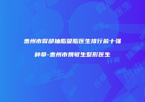 惠州市臀部抽脂吸脂医生排行前十强种草-惠州市姚敏生整形医生
