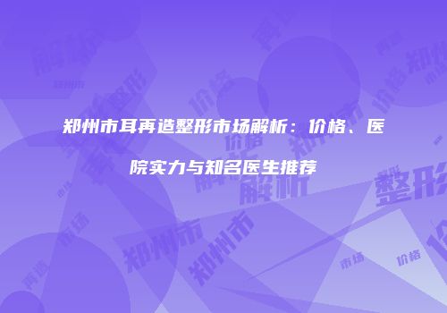 郑州市耳再造整形市场解析：价格、医院实力与知名医生推荐