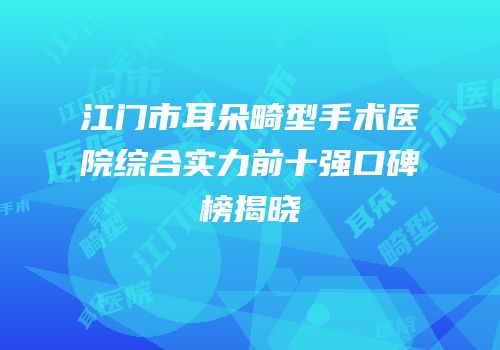 江门市耳朵畸型手术医院综合实力前十强口碑榜揭晓