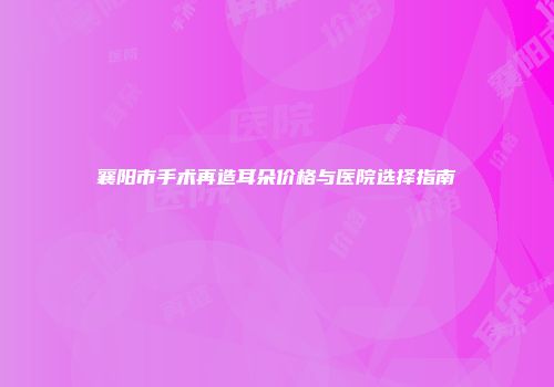 襄阳市手术再造耳朵价格与医院选择指南