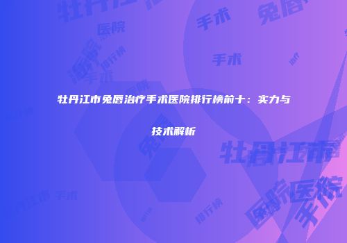 牡丹江市兔唇治疗手术医院排行榜前十：实力与技术解析
