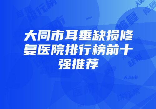 大同市耳垂缺损修复医院排行榜前十强推荐