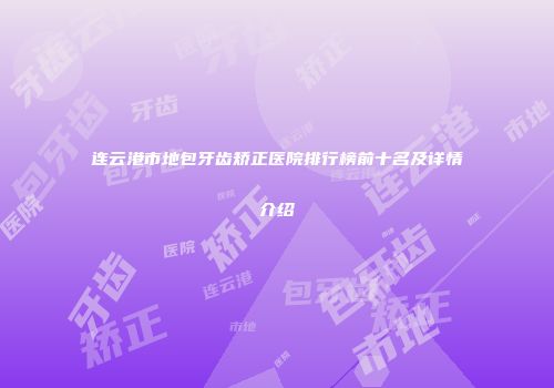 连云港市地包牙齿矫正医院排行榜前十名及详情介绍