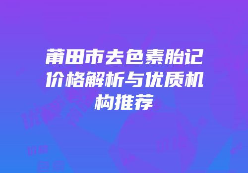 莆田市去色素胎记价格解析与优质机构推荐