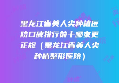 黑龙江省美人尖种植医院口碑排行前十哪家更正规（黑龙江省美人尖种植整形医院）