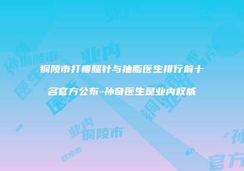 铜陵市打瘦腿针与抽脂医生排行前十名官方公布-孙奇医生是业内权威