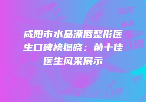 咸阳市水晶漂唇整形医生口碑榜揭晓：前十佳医生风采展示