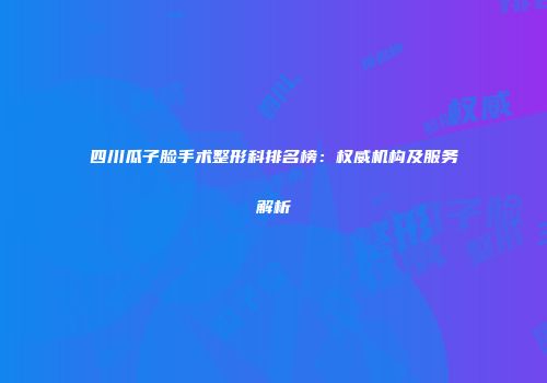 四川瓜子脸手术整形科排名榜：权威机构及服务解析