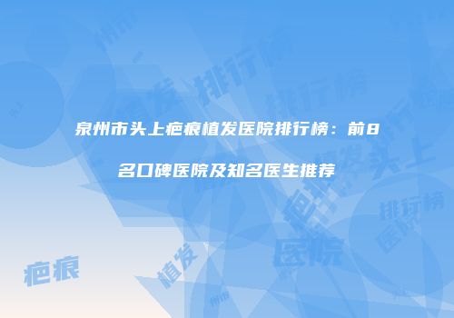 泉州市头上疤痕植发医院排行榜：前8名口碑医院及知名医生推荐