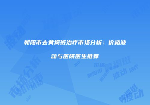 朝阳市去黄褐斑治疗市场分析：价格波动与医院医生推荐