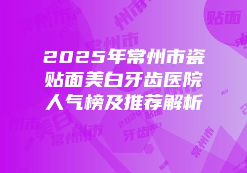 2025年常州市瓷贴面美白牙齿医院人气榜及推荐解析