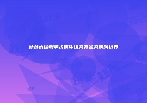 桂林市抽脂手术医生排名及知名医院推荐