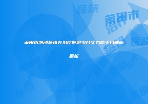 莆田市眼部热玛吉治疗医院综合实力前十口碑榜解析