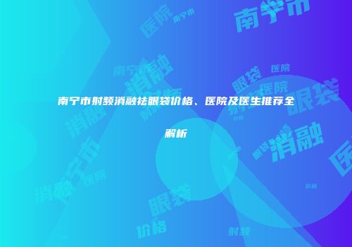 南宁市射频消融祛眼袋价格、医院及医生推荐全解析