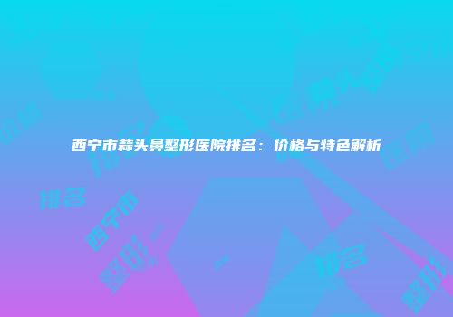 西宁市蒜头鼻整形医院排名：价格与特色解析
