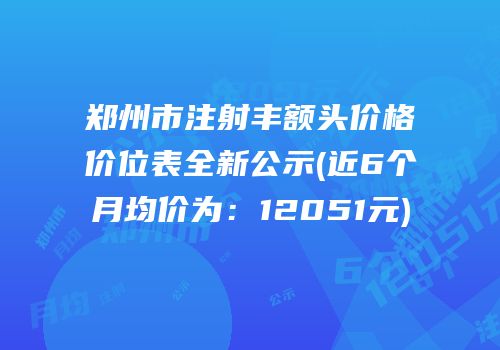 郑州市注射丰额头价格价位表全新公示(近6个月均价为：12051元)