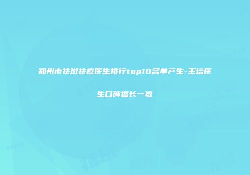 郑州市祛斑祛痘医生排行top10名单产生-王培医生口碑擅长一览