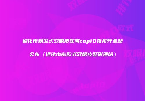 通化市割欧式双眼皮医院top10强排行全新公布（通化市割欧式双眼皮整形医院）