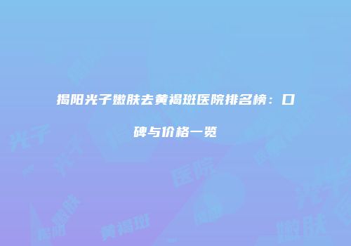 揭阳光子嫩肤去黄褐斑医院排名榜：口碑与价格一览