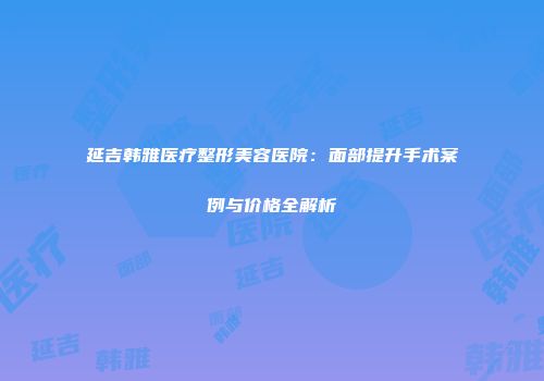 延吉韩雅医疗整形美容医院：面部提升手术案例与价格全解析