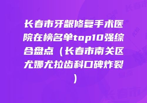 长春市牙龈修复手术医院在榜名单top10强综合盘点（长春市南关区尤娜尤拉齿科口碑炸裂）