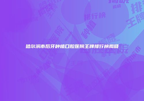 哈尔滨市后牙种植口腔医院王牌排行榜揭晓