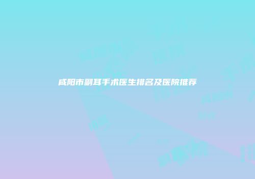 咸阳市副耳手术医生排名及医院推荐