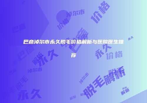 巴彦淖尔市永久脱毛价格解析与医院医生推荐