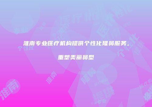 淮南专业医疗机构提供个性化隆鼻服务，重塑美丽鼻型