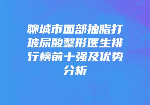 聊城市面部抽脂打玻尿酸整形医生排行榜前十强及优势分析