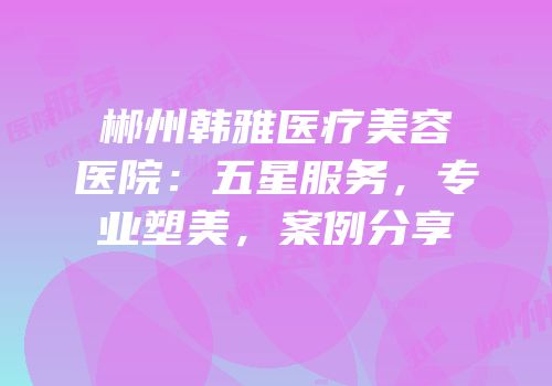郴州韩雅医疗美容医院：五星服务，专业塑美，案例分享