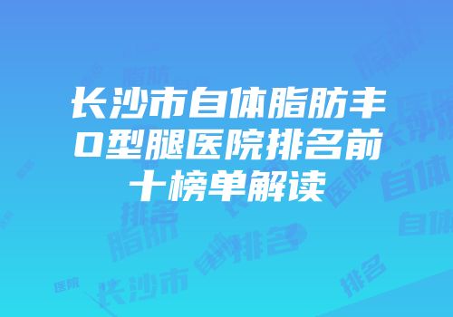 长沙市自体脂肪丰O型腿医院排名前十榜单解读