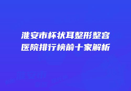 淮安市杯状耳整形整容医院排行榜前十家解析
