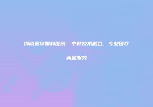 铜陵爱尔眼科医院：中韩技术融合，专业医疗美容服务