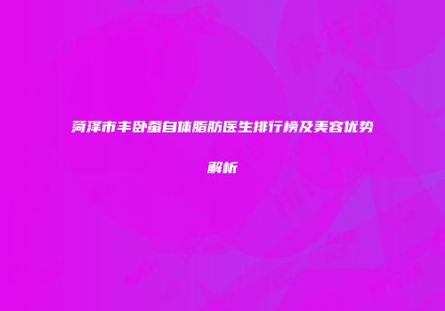 菏泽市丰卧蚕自体脂肪医生排行榜及美容优势解析