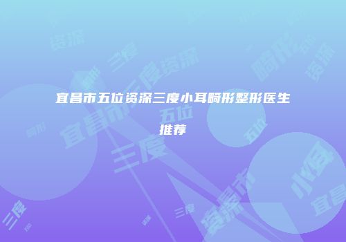 宜昌市五位资深三度小耳畸形整形医生推荐