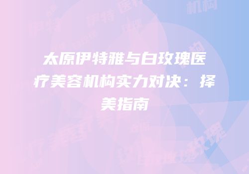 太原伊特雅与白玫瑰医疗美容机构实力对决：择美指南