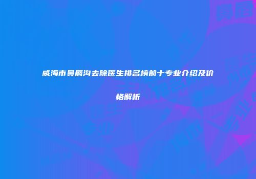 威海市鼻唇沟去除医生排名榜前十专业介绍及价格解析
