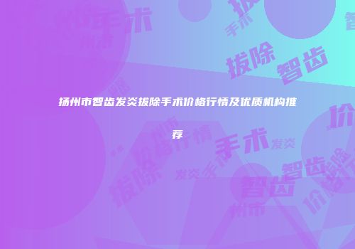 扬州市智齿发炎拔除手术价格行情及优质机构推荐