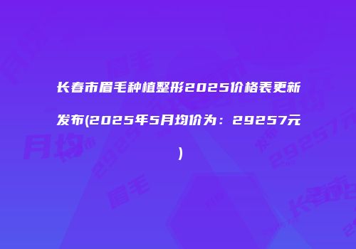 长春市眉毛种植整形2025价格表更新发布(2025年5月均价为：29257元）