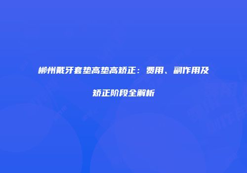 郴州戴牙套垫高垫高矫正：费用、副作用及矫正阶段全解析