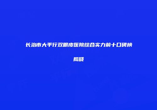长治市大平行双眼皮医院综合实力前十口碑榜揭晓