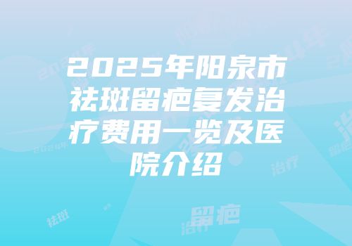 2025年阳泉市祛斑留疤复发治疗费用一览及医院介绍