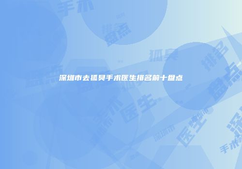 深圳市去狐臭手术医生排名前十盘点
