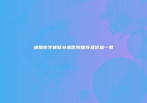 绵阳市牙根修补术医院推荐及价格一览