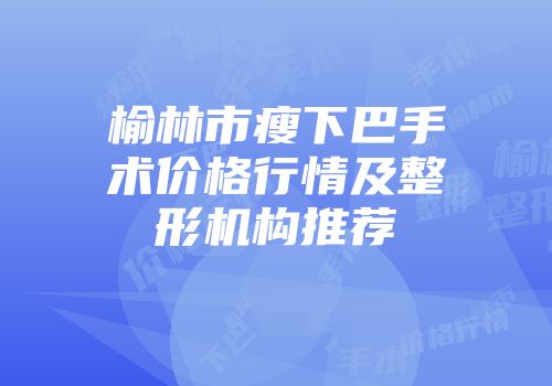 榆林市瘦下巴手术价格行情及整形机构推荐