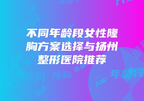 不同年龄段女性隆胸方案选择与扬州整形医院推荐