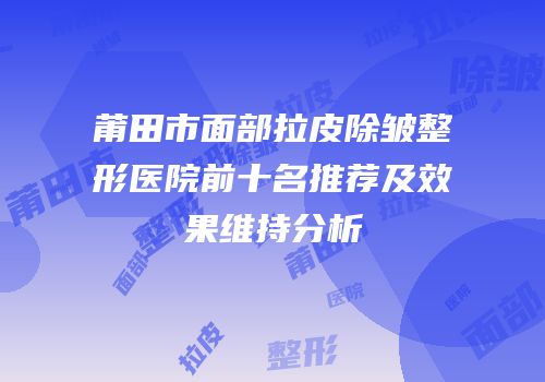 莆田市面部拉皮除皱整形医院前十名推荐及效果维持分析