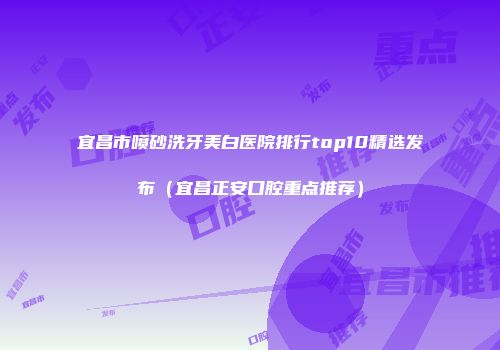 宜昌市喷砂洗牙美白医院排行top10精选发布（宜昌正安口腔重点推荐）