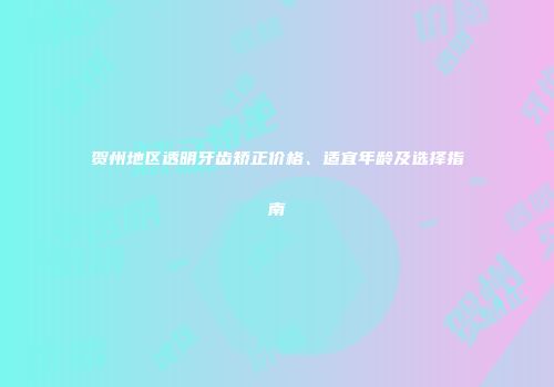 贺州地区透明牙齿矫正价格、适宜年龄及选择指南